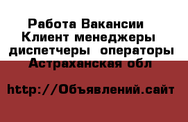 Работа Вакансии - Клиент-менеджеры, диспетчеры, операторы. Астраханская обл.
